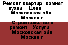 Ремонт квартир, комнат, кухни. › Цена ­ 1 000 - Московская обл., Москва г. Строительство и ремонт » Услуги   . Московская обл.,Москва г.